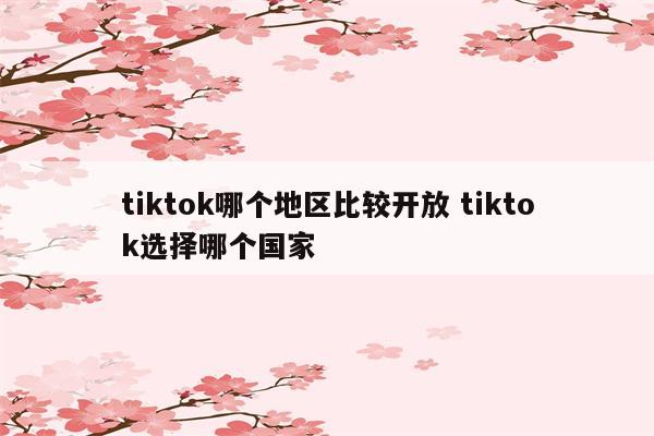 tiktok哪个地区比较开放 tiktok选择哪个国家