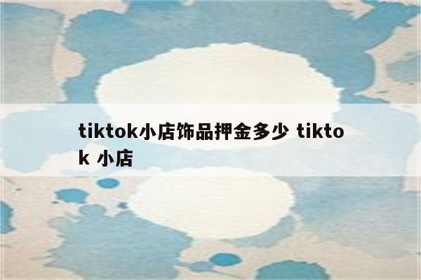 tiktok小店饰品押金多少 tiktok 小店