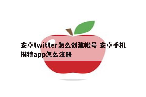 安卓twitter怎么创建帐号 安卓手机推特app怎么注册
