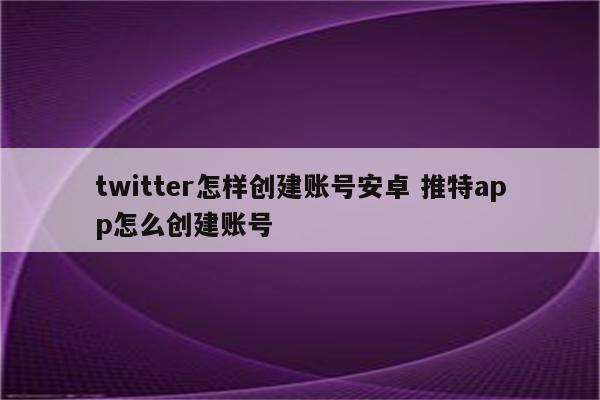 twitter怎样创建账号安卓 推特app怎么创建账号