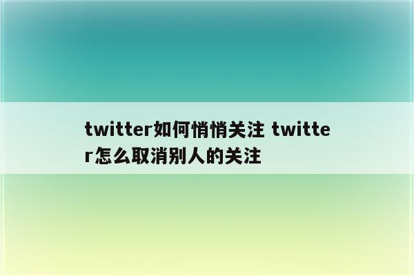 twitter如何悄悄关注 twitter怎么取消别人的关注