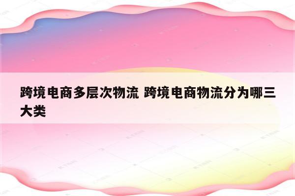 跨境电商多层次物流 跨境电商物流分为哪三大类