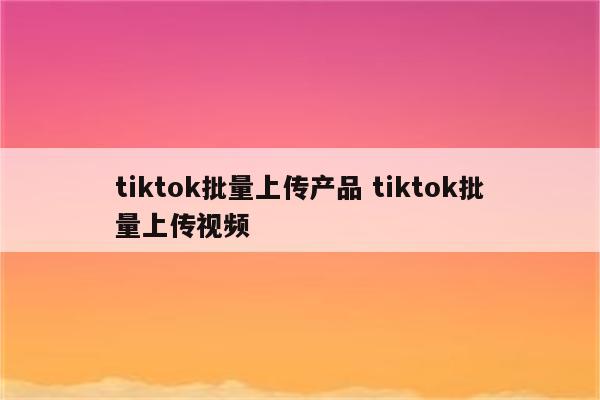 tiktok批量上传产品 tiktok批量上传视频