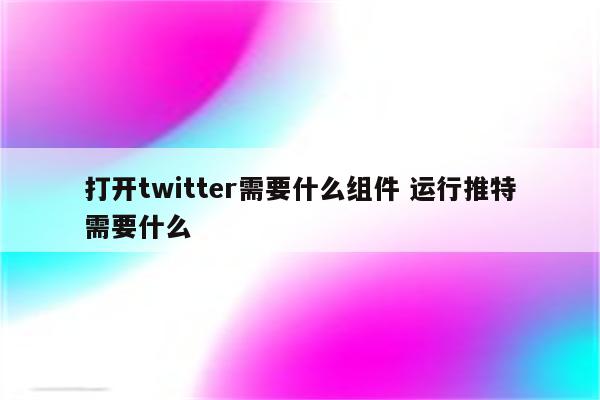 打开twitter需要什么组件 运行推特需要什么