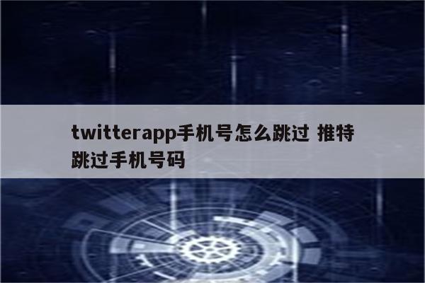 twitterapp手机号怎么跳过 推特跳过手机号码
