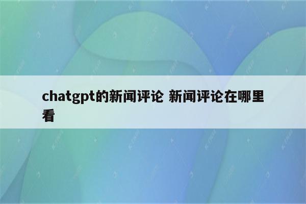 chatgpt的新闻评论 新闻评论在哪里看