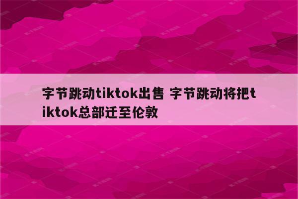 字节跳动tiktok出售 字节跳动将把tiktok总部迁至伦敦