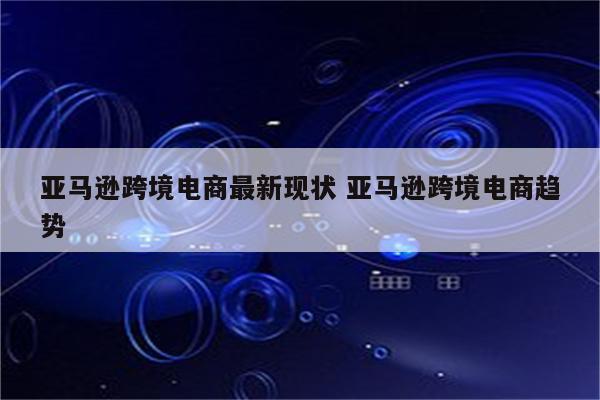 亚马逊跨境电商最新现状 亚马逊跨境电商趋势