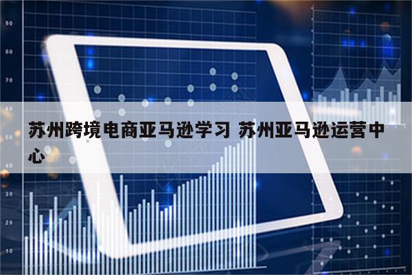 苏州跨境电商亚马逊学习 苏州亚马逊运营中心