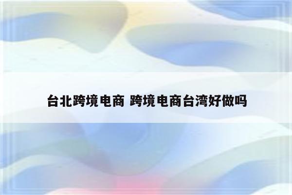 台北跨境电商 跨境电商台湾好做吗