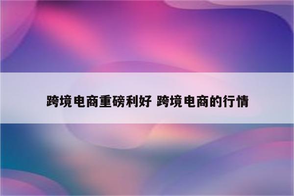 跨境电商重磅利好 跨境电商的行情