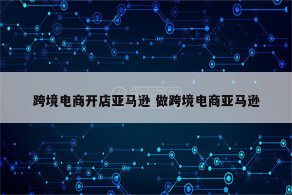 跨境电商开店亚马逊 做跨境电商亚马逊