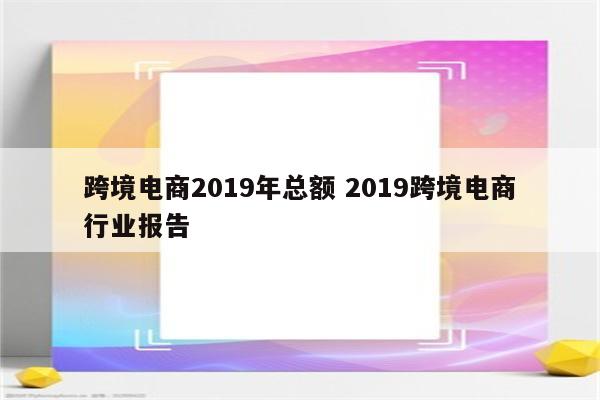 跨境电商2019年总额 2019跨境电商行业报告