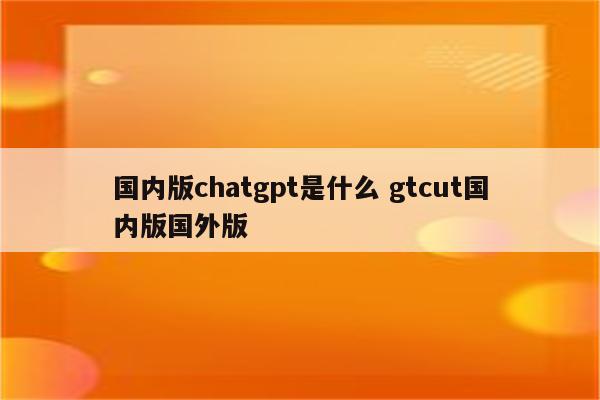 国内版chatgpt是什么 gtcut国内版国外版