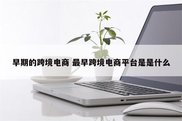 早期的跨境电商 最早跨境电商平台是是什么