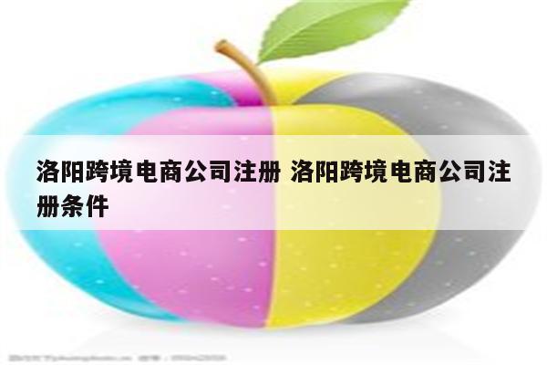 洛阳跨境电商公司注册 洛阳跨境电商公司注册条件
