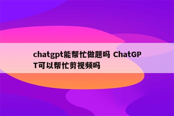chatgpt能帮忙做题吗 ChatGPT可以帮忙剪视频吗