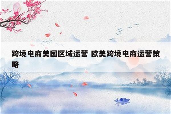跨境电商美国区域运营 欧美跨境电商运营策略
