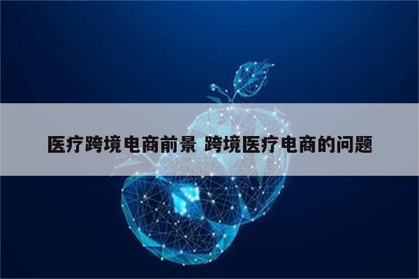 医疗跨境电商前景 跨境医疗电商的问题