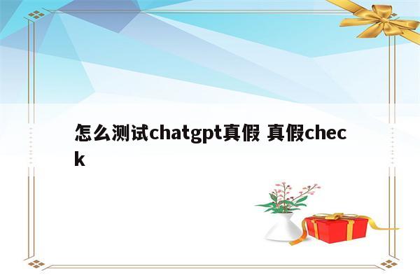 怎么测试chatgpt真假 真假check