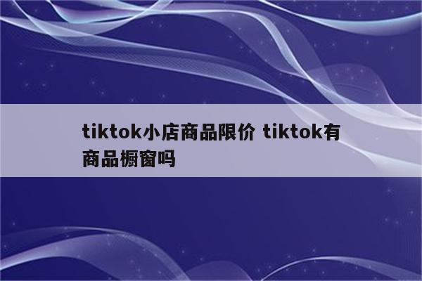 tiktok小店商品限价 tiktok有商品橱窗吗