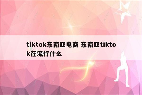tiktok东南亚电商 东南亚tiktok在流行什么