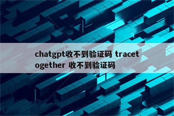 chatgpt收不到验证码 tracetogether 收不到验证码