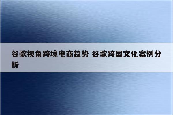 谷歌视角跨境电商趋势 谷歌跨国文化案例分析