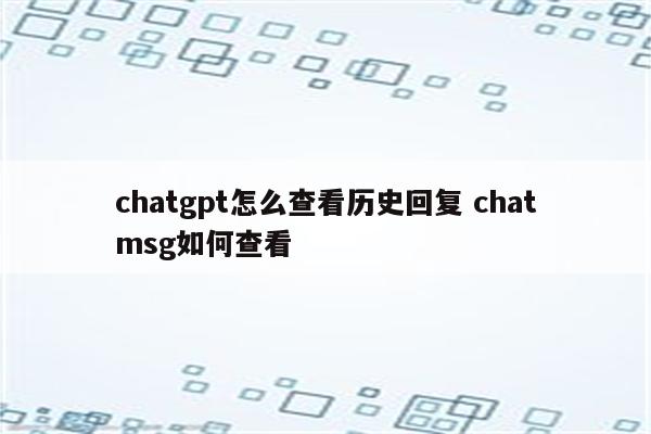 chatgpt怎么查看历史回复 chatmsg如何查看