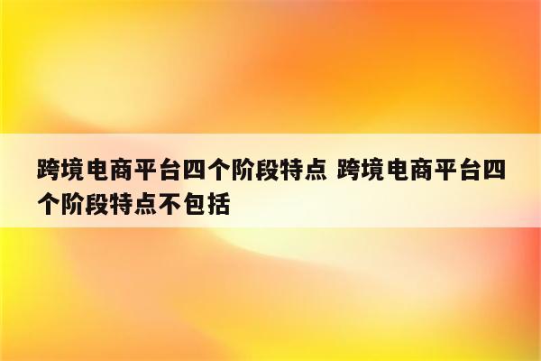 跨境电商平台四个阶段特点 跨境电商平台四个阶段特点不包括