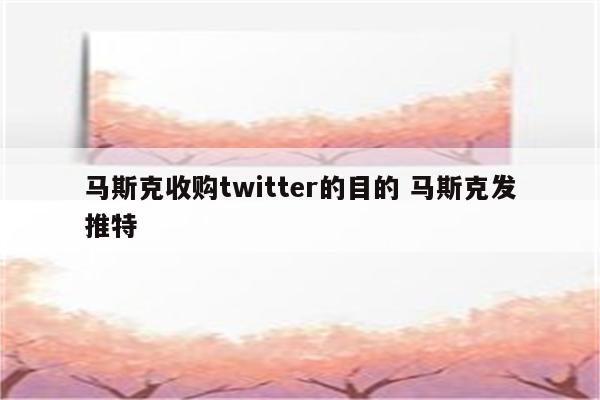 马斯克收购twitter的目的 马斯克发推特