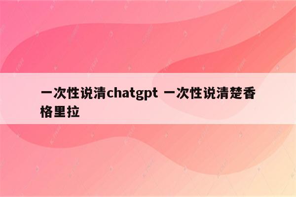 一次性说清chatgpt 一次性说清楚香格里拉