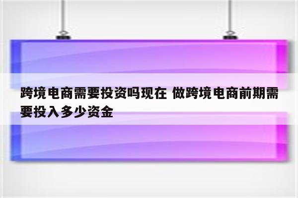 跨境电商需要投资吗现在 做跨境电商前期需要投入多少资金