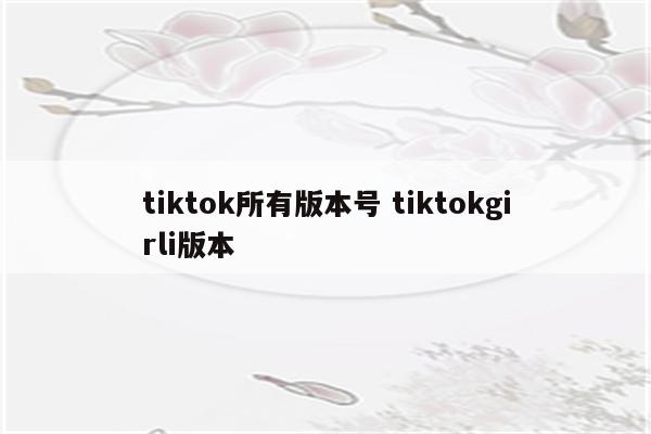 tiktok所有版本号 tiktokgirli版本