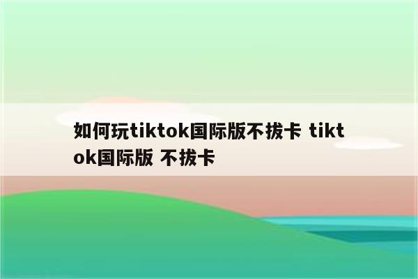 如何玩tiktok国际版不拔卡 tiktok国际版 不拔卡