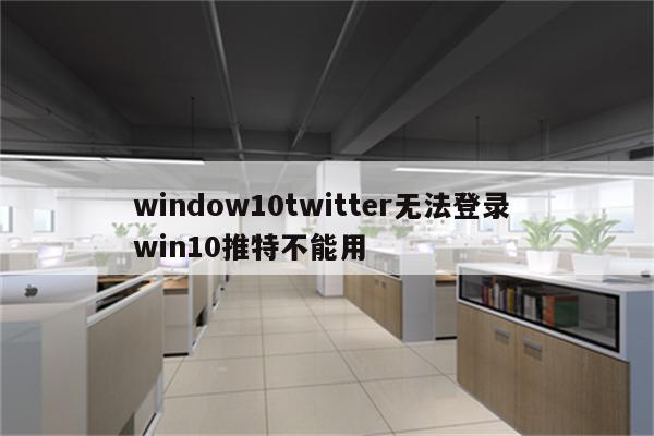 window10twitter无法登录 win10推特不能用