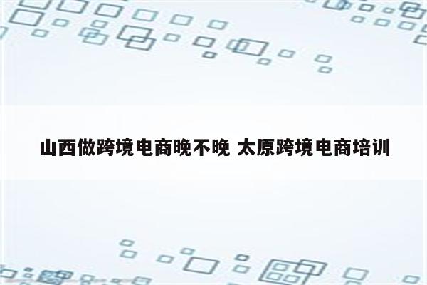 山西做跨境电商晚不晚 太原跨境电商培训