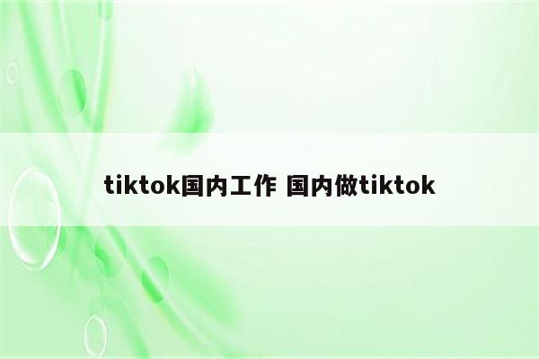 tiktok国内工作 国内做tiktok