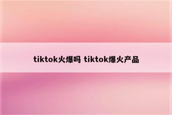 tiktok火爆吗 tiktok爆火产品