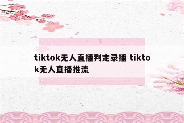 tiktok无人直播判定录播 tiktok无人直播推流