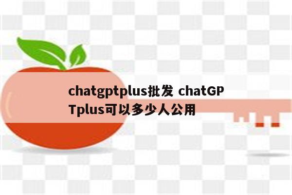 chatgptplus批发 chatGPTplus可以多少人公用