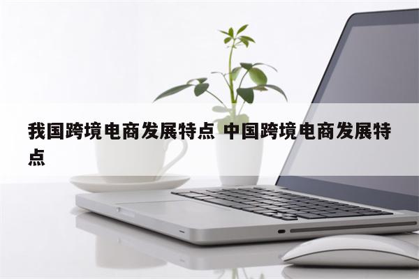 我国跨境电商发展特点 中国跨境电商发展特点