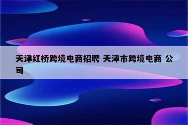 天津红桥跨境电商招聘 天津市跨境电商 公司