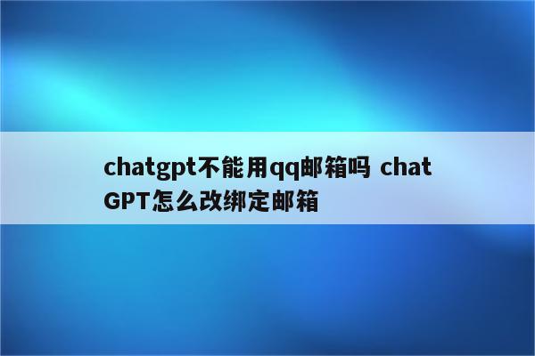 chatgpt不能用qq邮箱吗 chatGPT怎么改绑定邮箱