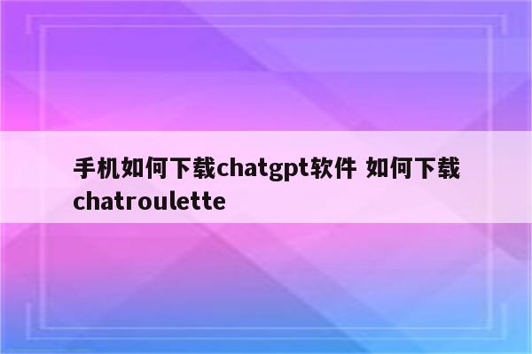 手机如何下载chatgpt软件 如何下载chatroulette