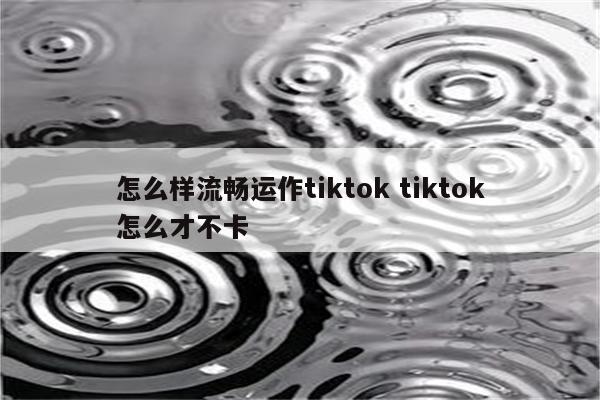怎么样流畅运作tiktok tiktok怎么才不卡