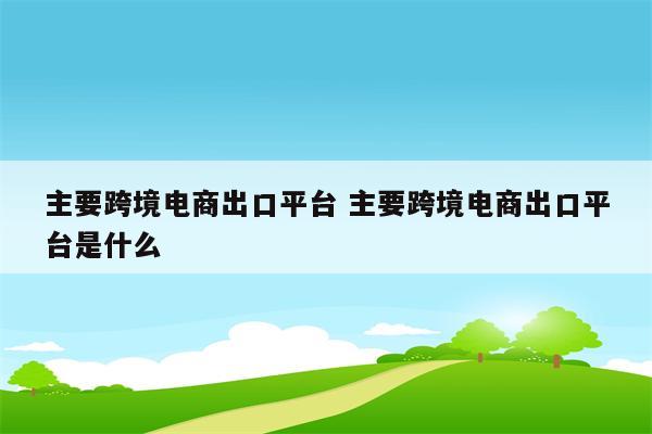 主要跨境电商出口平台 主要跨境电商出口平台是什么