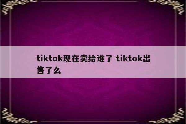 tiktok现在卖给谁了 tiktok出售了么