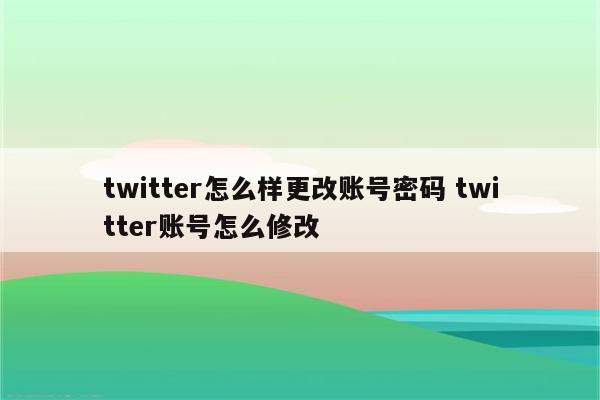 twitter怎么样更改账号密码 twitter账号怎么修改