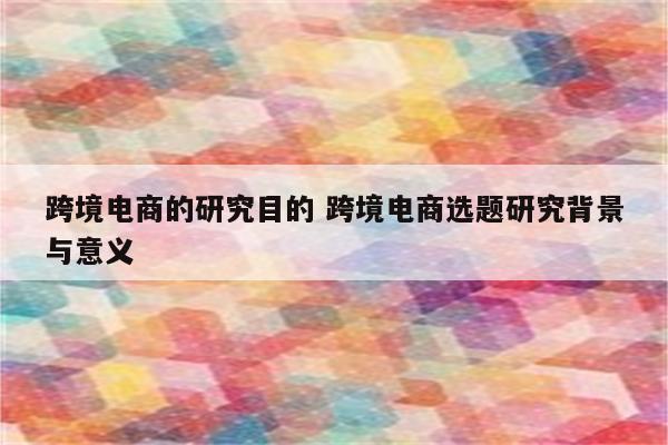 跨境电商的研究目的 跨境电商选题研究背景与意义